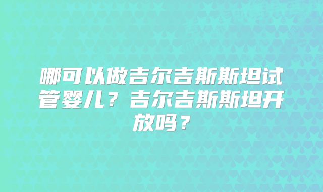 哪可以做吉尔吉斯斯坦试管婴儿?吉尔吉斯斯坦开放吗?