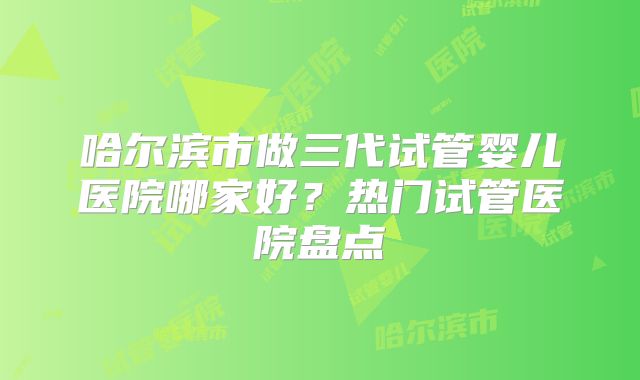 哈尔滨市做三代试管婴儿医院哪家好?热门试管医院盘点