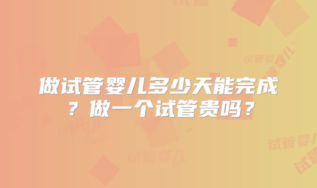 做试管婴儿多少天能完成？做一个试管贵吗？
