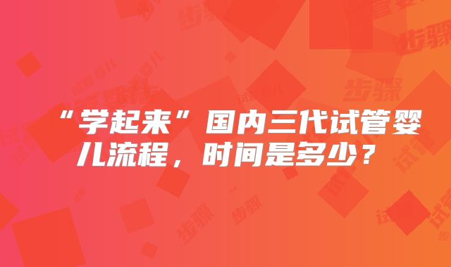 “学起来”国内三代试管婴儿流程,时间是多少?