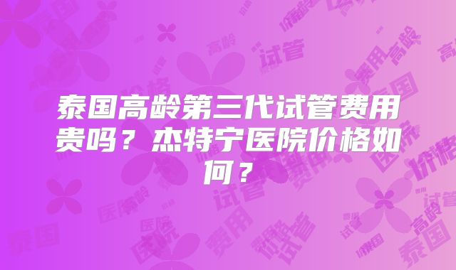 泰国高龄第三代试管费用贵吗？杰特宁医院价格如何？
