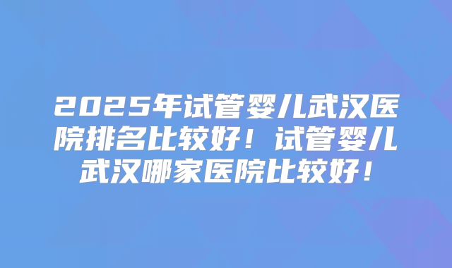 2025年试管婴儿武汉医院排名比较好！试管婴儿武汉哪家医院比较好！