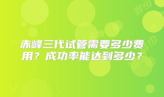 赤峰三代试管需要多少费用？成功率能达到多少？
