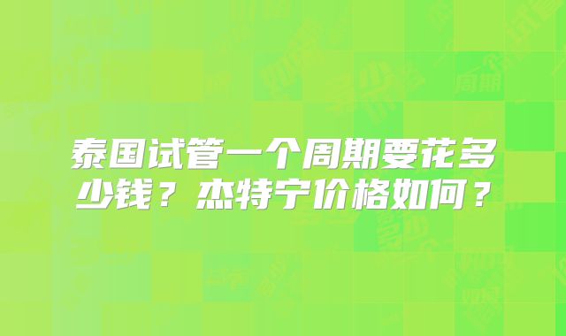 泰国试管一个周期要花多少钱？杰特宁价格如何？