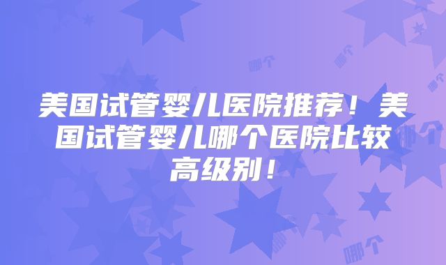 美国试管婴儿医院推荐!美国试管婴儿哪个医院比较高级别!