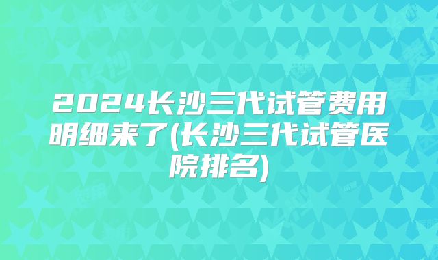 2024长沙三代试管费用明细来了(长沙三代试管医院排名)