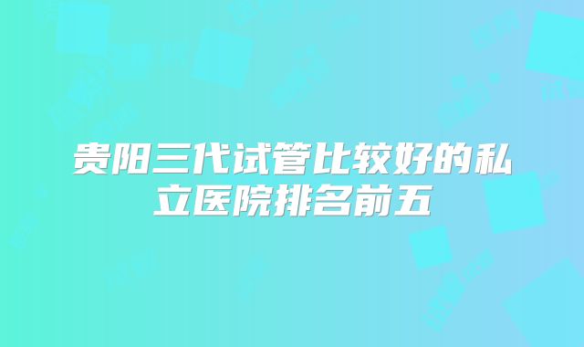 贵阳三代试管比较好的私立医院排名前五