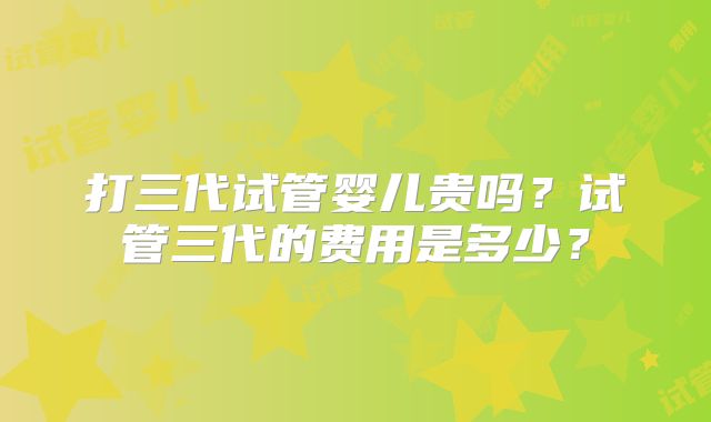 打三代试管婴儿贵吗？试管三代的费用是多少？