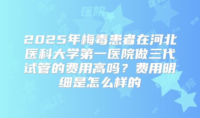 2025年梅毒患者在河北医科大学第一医院做三代试管的费用高吗?费用明细是怎么样的
