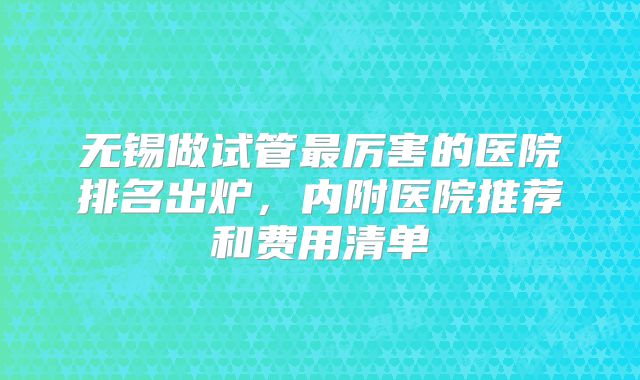 无锡做试管最厉害的医院排名出炉,内附医院推荐和费用清单