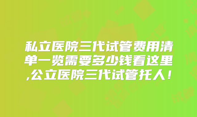 私立医院三代试管费用清单一览需要多少钱看这里,公立医院三代试管托人！
