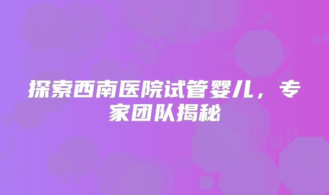 探索西南医院试管婴儿，专家团队揭秘