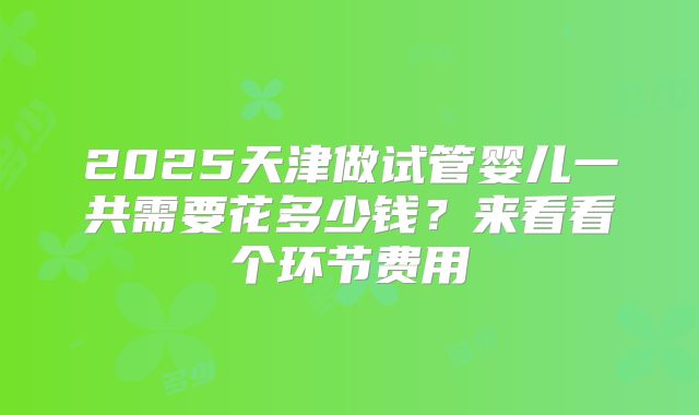 2025天津做试管婴儿一共需要花多少钱？来看看个环节费用
