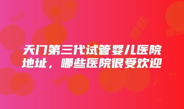 天门第三代试管婴儿医院地址，哪些医院很受欢迎