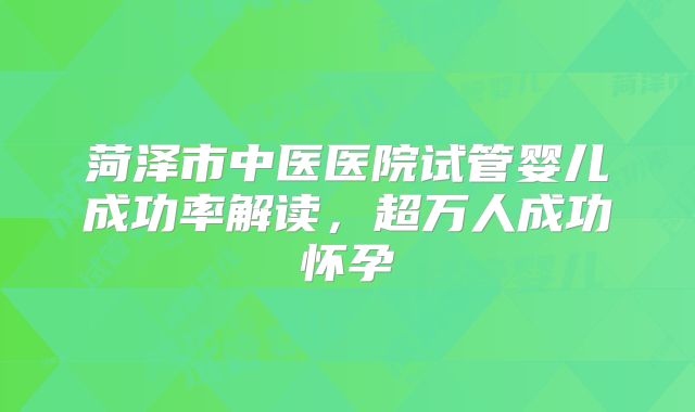菏泽市中医医院试管婴儿成功率解读,超万人成功怀孕