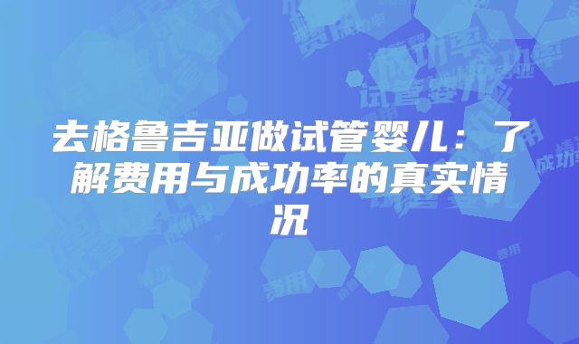 去格鲁吉亚做试管婴儿:了解费用与成功率的真实情况