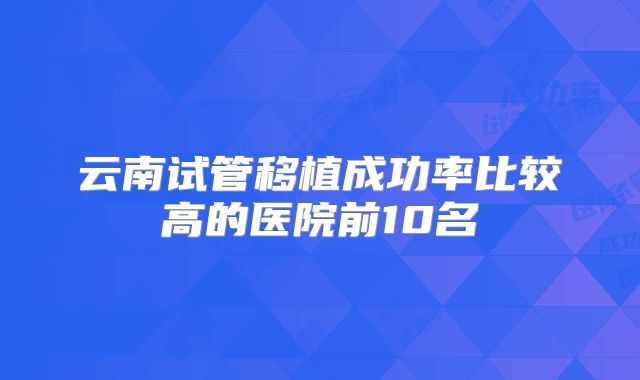 云南试管移植成功率比较高的医院前10名