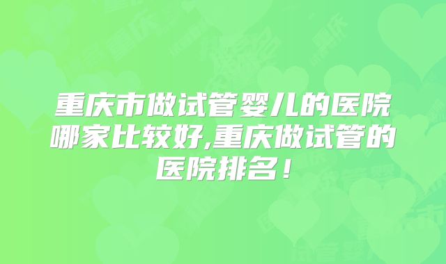 重庆市做试管婴儿的医院哪家比较好,重庆做试管的医院排名！