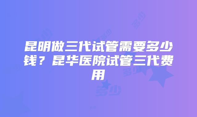昆明做三代试管需要多少钱?昆华医院试管三代费用