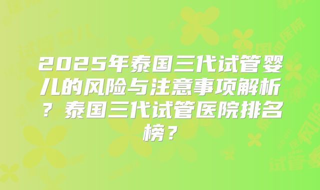2025年泰国三代试管婴儿的风险与注意事项解析?泰国三代试管医院排名榜?