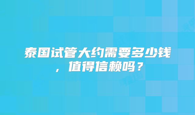 泰国试管大约需要多少钱，值得信赖吗？