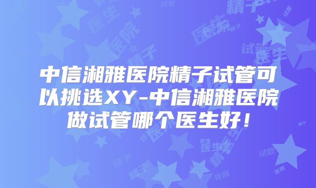 中信湘雅医院精子试管可以挑选XY-中信湘雅医院做试管哪个医生好!