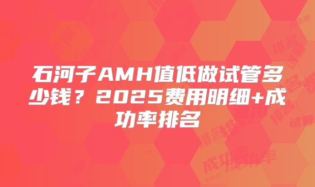 石河子AMH值低做试管多少钱？2025费用明细+成功率排名
