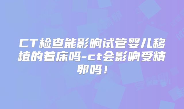 CT检查能影响试管婴儿移植的着床吗-ct会影响受精卵吗!