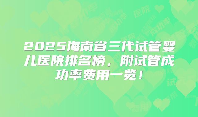 2025海南省三代试管婴儿医院排名榜，附试管成功率费用一览！