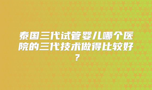 泰国三代试管婴儿哪个医院的三代技术做得比较好？