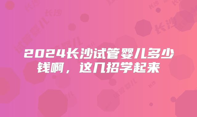 2024长沙试管婴儿多少钱啊，这几招学起来