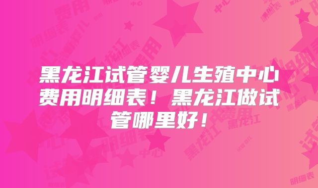 黑龙江试管婴儿生殖中心费用明细表！黑龙江做试管哪里好！