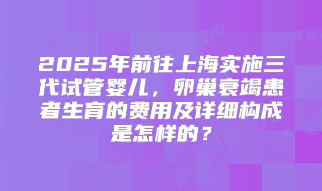 2025年前往上海实施三代试管婴儿，卵巢衰竭患者生育的费用及详细构成是怎样的？