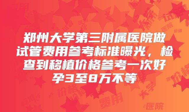 郑州大学第三附属医院做试管费用参考标准曝光,检查到移植价格参考一次好孕3至8万不等
