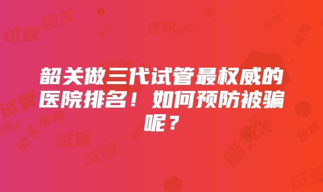 韶关做三代试管最权威的医院排名！如何预防被骗呢？