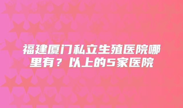 福建厦门私立生殖医院哪里有?以上的5家医院