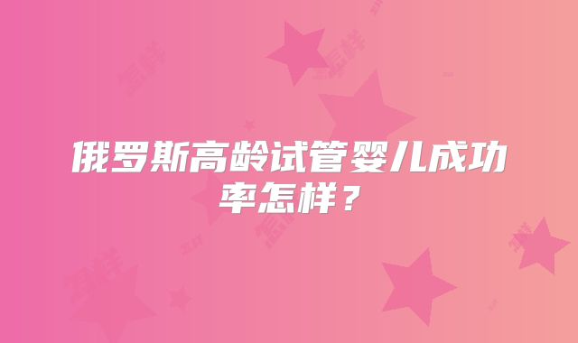 俄罗斯高龄试管婴儿成功率怎样?