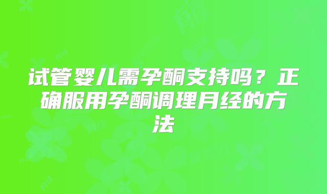试管婴儿需孕酮支持吗?正确服用孕酮调理月经的方法