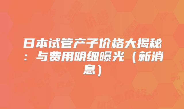 日本试管产子价格大揭秘：与费用明细曝光（新消息）