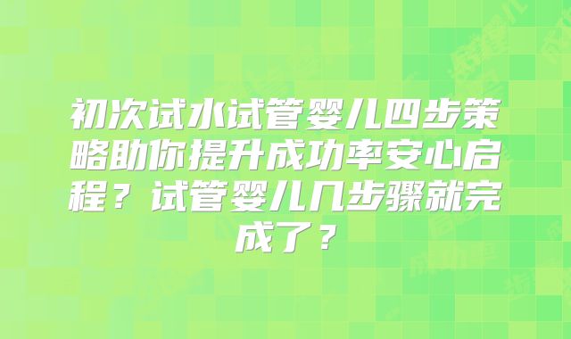 初次试水试管婴儿四步策略助你提升成功率安心启程?试管婴儿几步骤就完成了?