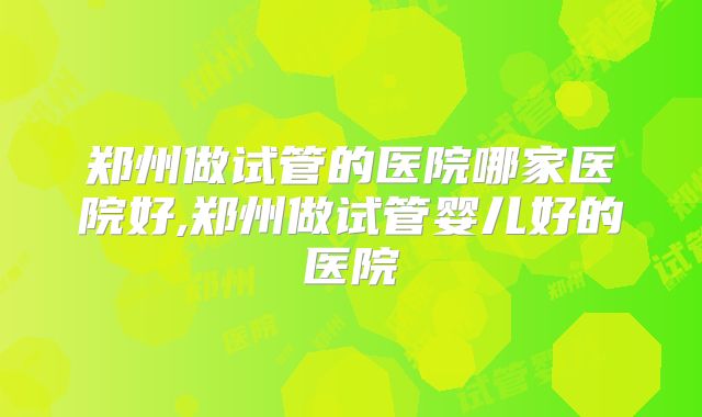 郑州做试管的医院哪家医院好,郑州做试管婴儿好的医院