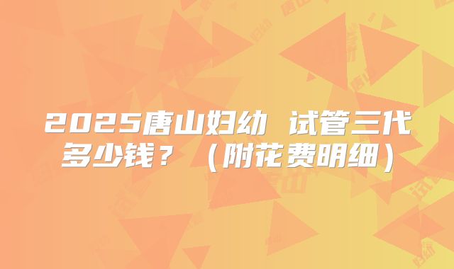 2025唐山妇幼 试管三代多少钱?(附花费明细)