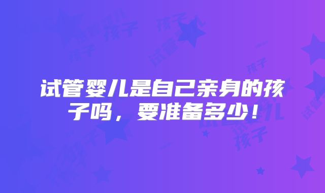 试管婴儿是自己亲身的孩子吗，要准备多少！