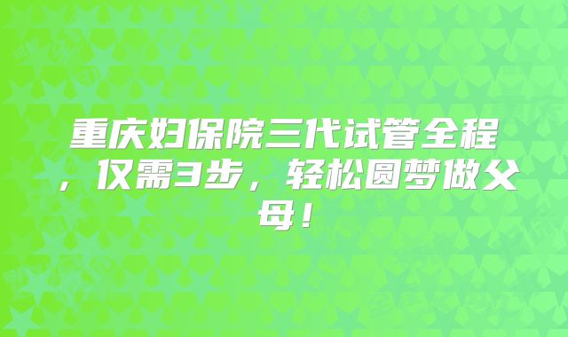 重庆妇保院三代试管全程,仅需3步,轻松圆梦做父母!