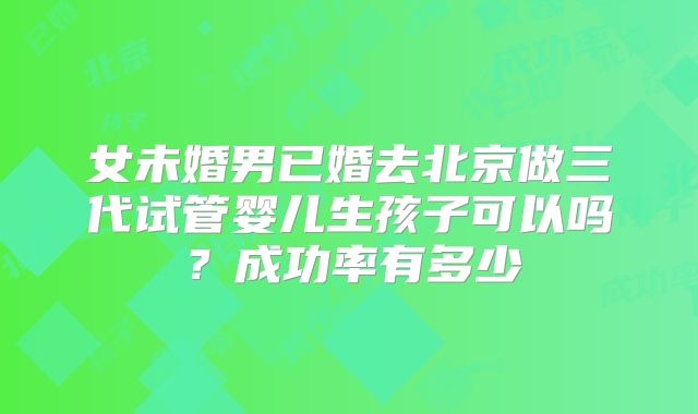 女未婚男已婚去北京做三代试管婴儿生孩子可以吗?成功率有多少
