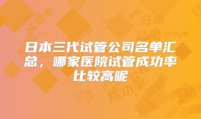 日本三代试管公司名单汇总,哪家医院试管成功率比较高呢
