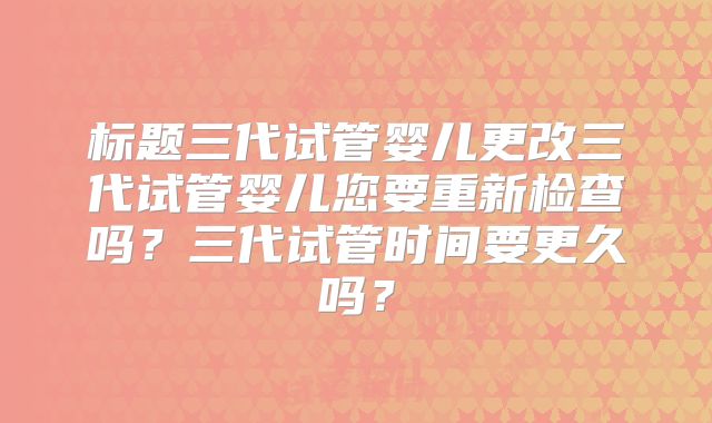 标题三代试管婴儿更改三代试管婴儿您要重新检查吗？三代试管时间要更久吗？