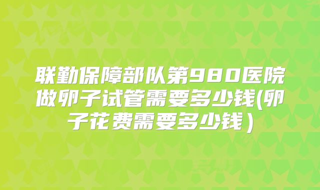 联勤保障部队第980医院做卵子试管需要多少钱(卵子花费需要多少钱）