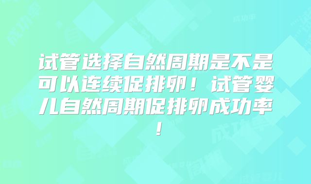 试管选择自然周期是不是可以连续促排卵！试管婴儿自然周期促排卵成功率！