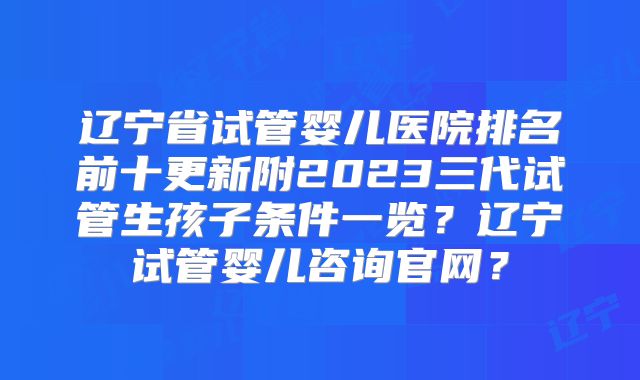 辽宁省试管婴儿医院排名前十更新附2023三代试管生孩子条件一览？辽宁试管婴儿咨询官网？